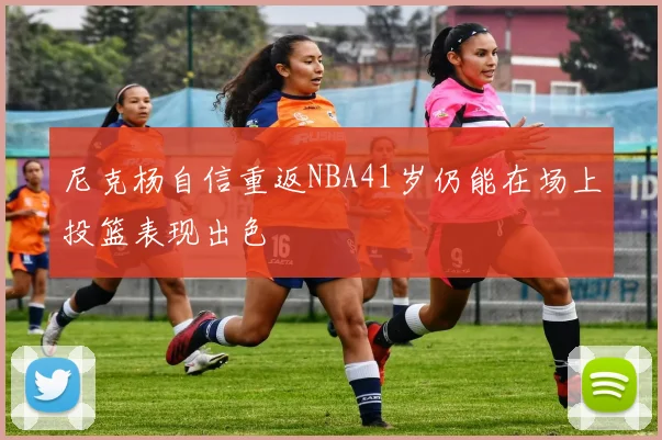尼克杨自信重返NBA41岁仍能在场上投篮表现出色