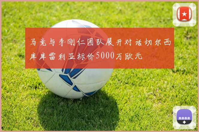 马竞与李刚仁团队展开对话切尔西库库雷利亚标价5000万欧元