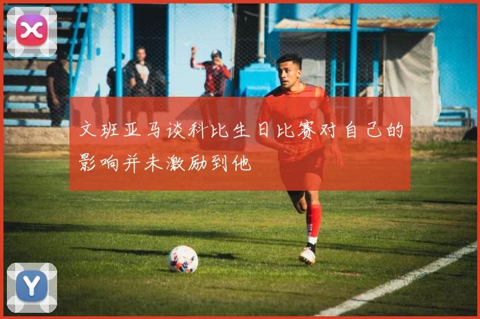 文班亚马谈科比生日比赛对自己的影响并未激励到他