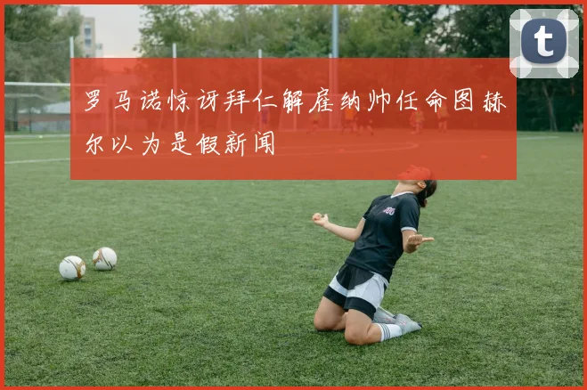 罗马诺惊讶拜仁解雇纳帅任命图赫尔以为是假新闻