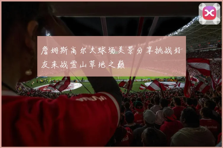 詹姆斯高尔夫球场美景分享挑战好友来战雪山草地之巅