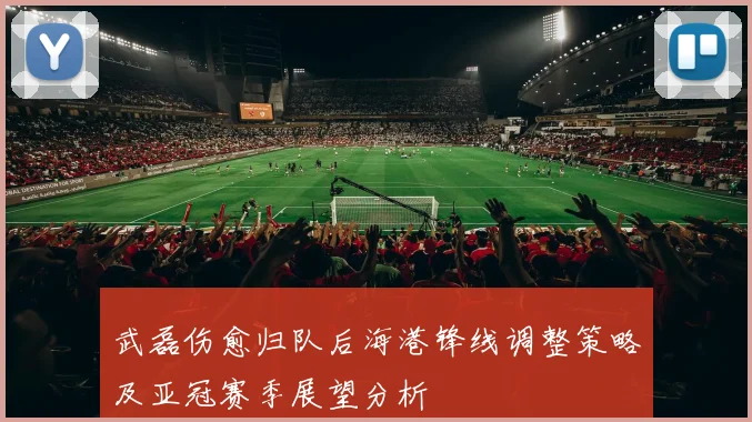 武磊伤愈归队后海港锋线调整策略及亚冠赛季展望分析
