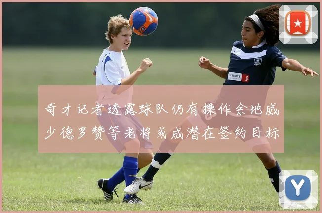 奇才记者透露球队仍有操作余地威少德罗赞等老将或成潜在签约目标