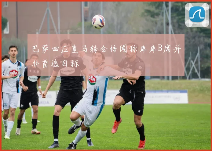 巴萨回应皇马转会传闻称库库B席并非首选目标