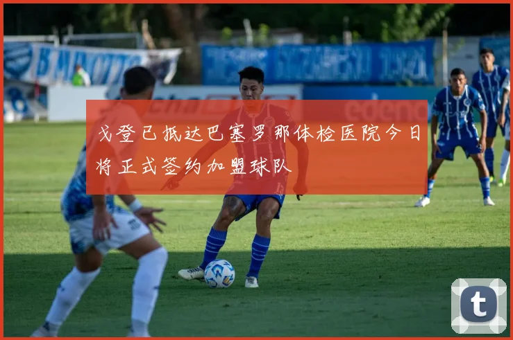 戈登已抵达巴塞罗那体检医院今日将正式签约加盟球队
