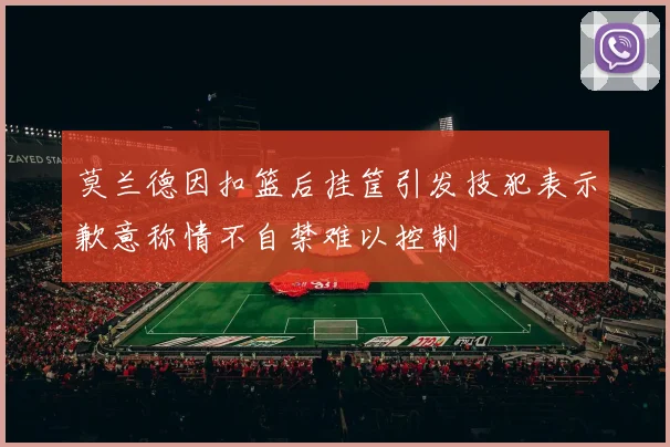 莫兰德因扣篮后挂筐引发技犯表示歉意称情不自禁难以控制