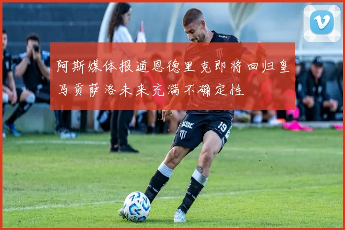 阿斯媒体报道恩德里克即将回归皇马贡萨洛未来充满不确定性