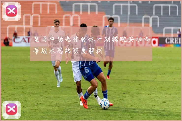 皇马中场老将轮休计划揭晓安切洛蒂战术思路深度解析