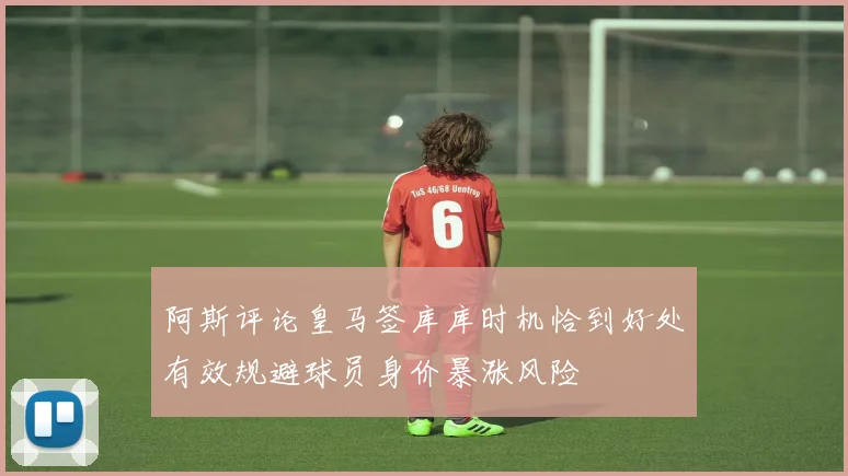 阿斯评论皇马签库库时机恰到好处有效规避球员身价暴涨风险