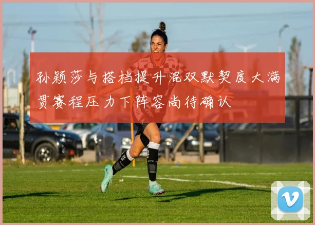 孙颖莎与搭档提升混双默契度大满贯赛程压力下阵容尚待确认