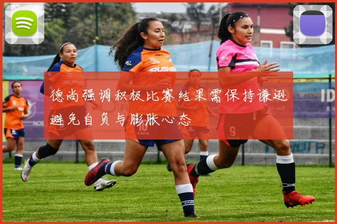 德尚强调积极比赛结果需保持谦逊避免自负与膨胀心态