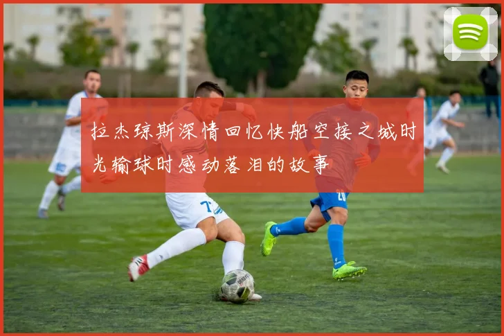 拉杰琼斯深情回忆快船空接之城时光输球时感动落泪的故事