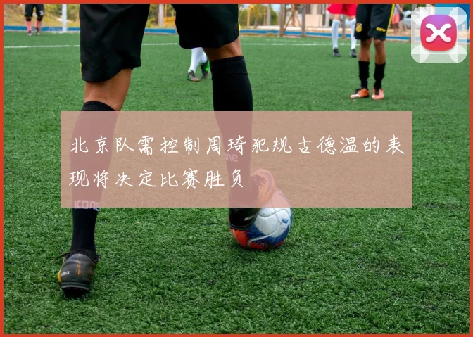 北京队需控制周琦犯规古德温的表现将决定比赛胜负