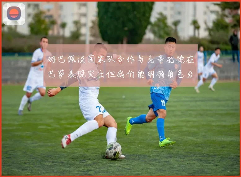 姆巴佩谈国家队合作与竞争孔德在巴萨表现突出但我们能明确角色分工