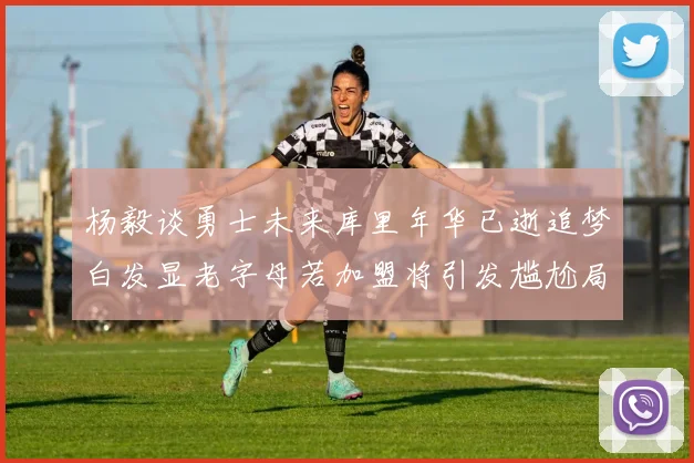 杨毅谈勇士未来库里年华已逝追梦白发显老字母若加盟将引发尴尬局面