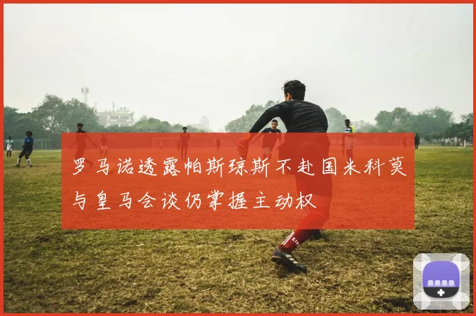 罗马诺透露帕斯琼斯不赴国米科莫与皇马会谈仍掌握主动权