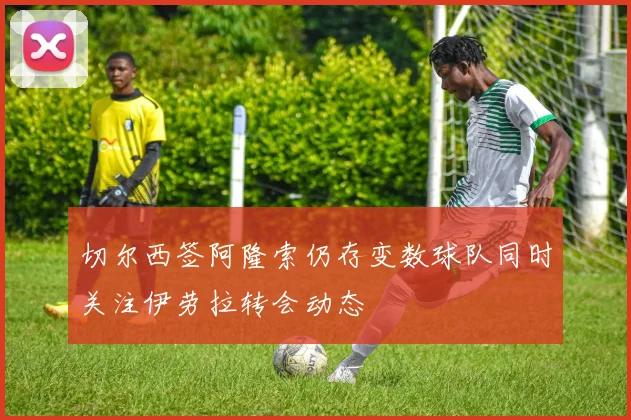 切尔西签阿隆索仍存变数球队同时关注伊劳拉转会动态