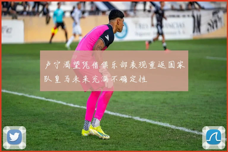 卢宁渴望凭借俱乐部表现重返国家队皇马未来充满不确定性