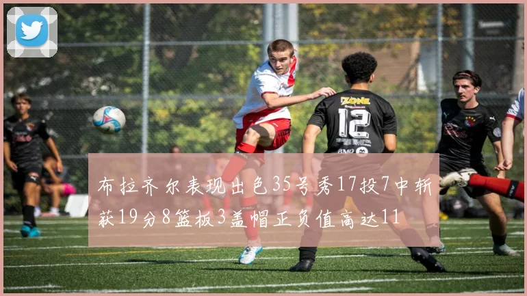 布拉齐尔表现出色35号秀17投7中斩获19分8篮板3盖帽正负值高达11