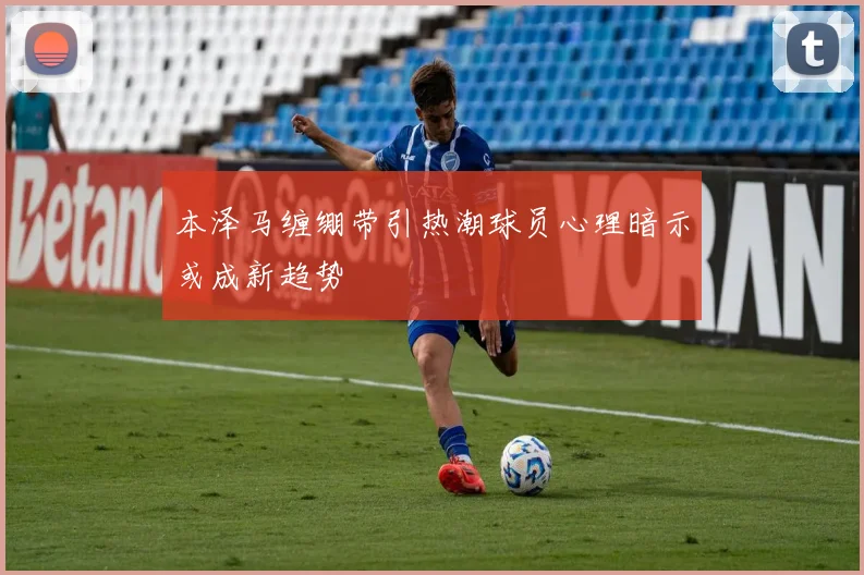 本泽马缠绷带引热潮球员心理暗示或成新趋势