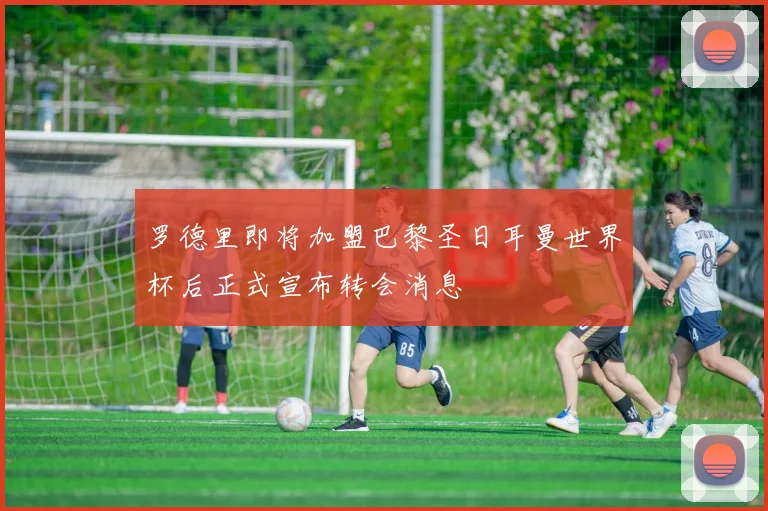 罗德里即将加盟巴黎圣日耳曼世界杯后正式宣布转会消息