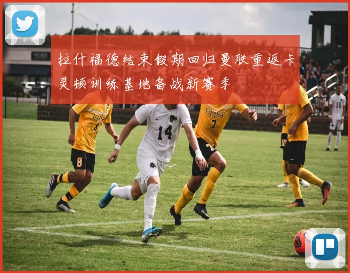 拉什福德结束假期回归曼联重返卡灵顿训练基地备战新赛季