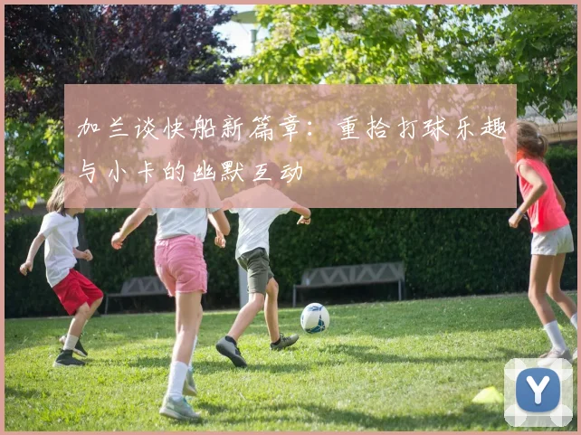 加兰谈快船新篇章：重拾打球乐趣与小卡的幽默互动