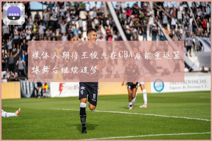 媒体人期待王俊杰在CBA后能重返篮球舞台继续追梦