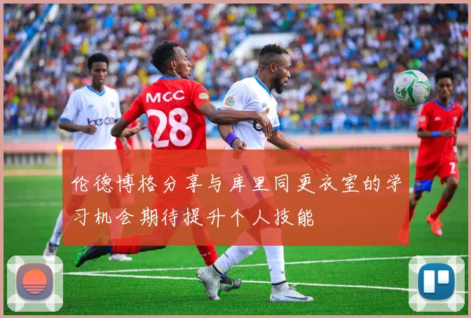 伦德博格分享与库里同更衣室的学习机会期待提升个人技能