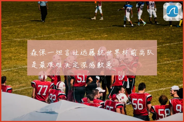 森保一坦言让远藤航世界杯前离队是最艰难决定深感歉意